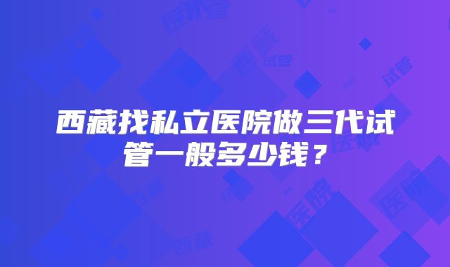 西藏找私立医院做三代试管一般多少钱?