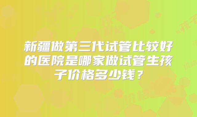 新疆做第三代试管比较好的医院是哪家做试管生孩子价格多少钱？