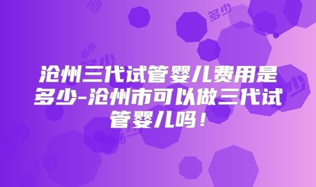 沧州三代试管婴儿费用是多少-沧州市可以做三代试管婴儿吗！