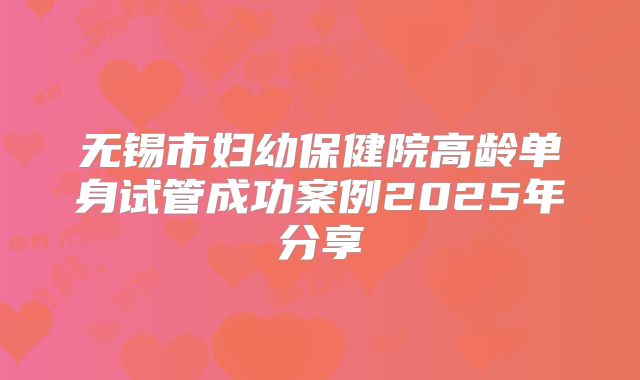 无锡市妇幼保健院高龄单身试管成功案例2025年分享