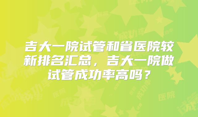 吉大一院试管和省医院较新排名汇总,吉大一院做试管成功率高吗?