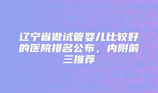 辽宁省做试管婴儿比较好的医院排名公布，内附前三推荐
