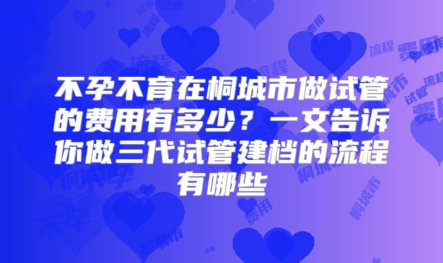 不孕不育在桐城市做试管的费用有多少？一文告诉你做三代试管建档的流程有哪些