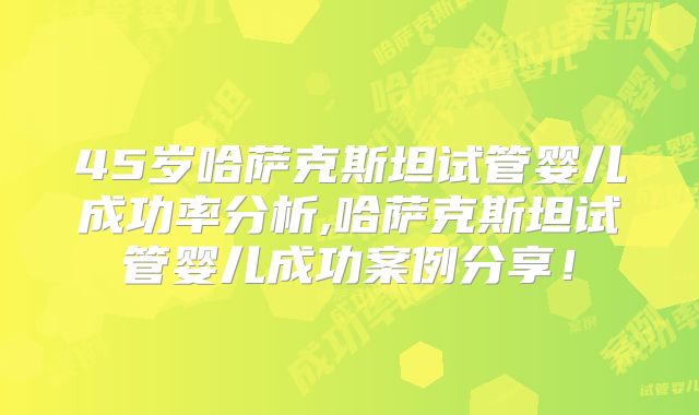 45岁哈萨克斯坦试管婴儿成功率分析,哈萨克斯坦试管婴儿成功案例分享!