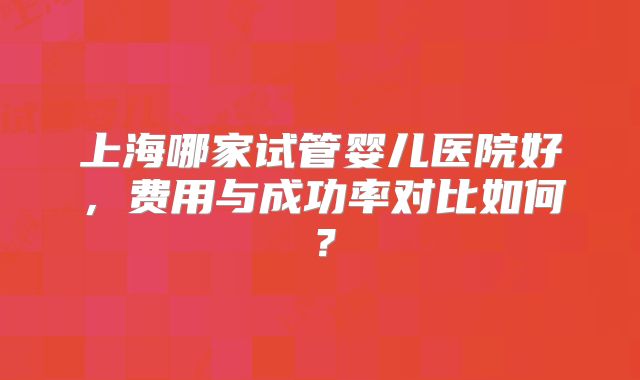 上海哪家试管婴儿医院好,费用与成功率对比如何?