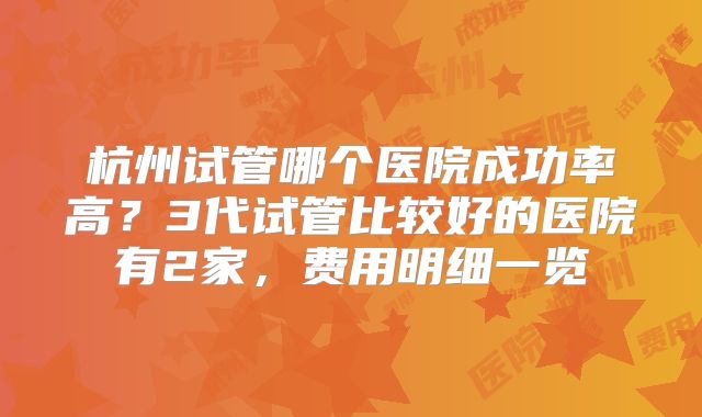 杭州试管哪个医院成功率高?3代试管比较好的医院有2家,费用明细一览