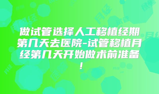 做试管选择人工移植经期第几天去医院-试管移植月经第几天开始做术前准备!