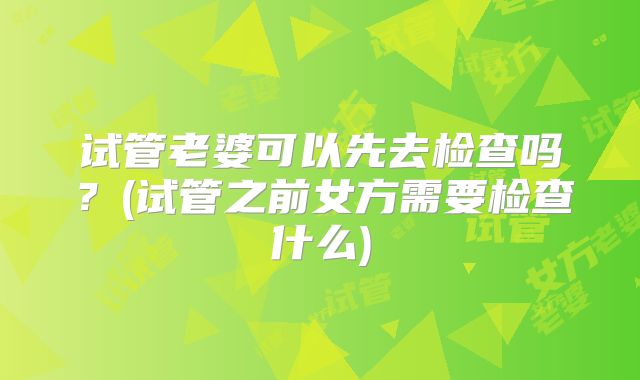 试管老婆可以先去检查吗？(试管之前女方需要检查什么)