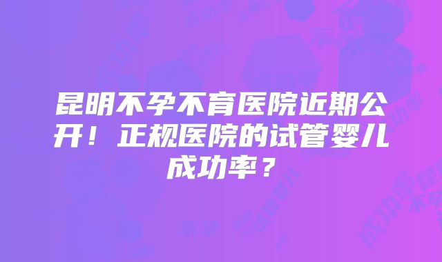 昆明不孕不育医院近期公开！正规医院的试管婴儿成功率？