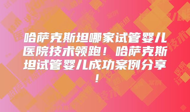 哈萨克斯坦哪家试管婴儿医院技术领跑!哈萨克斯坦试管婴儿成功案例分享!