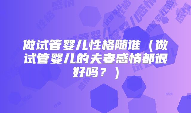做试管婴儿性格随谁(做试管婴儿的夫妻感情都很好吗?)
