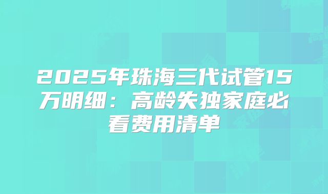 2025年珠海三代试管15万明细:高龄失独家庭必看费用清单