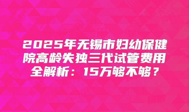 2025年无锡市妇幼保健院高龄失独三代试管费用全解析:15万够不够?