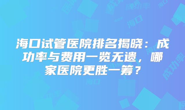 海口试管医院排名揭晓：成功率与费用一览无遗，哪家医院更胜一筹？