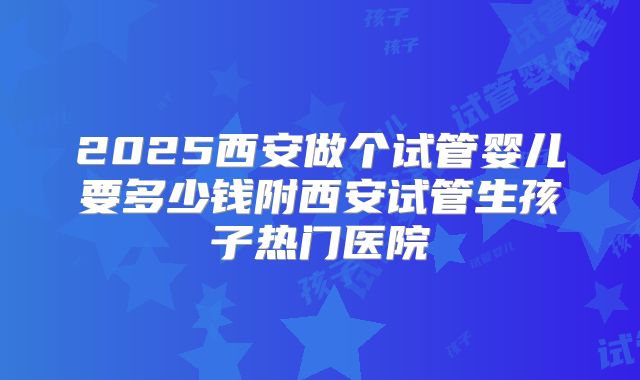 2025西安做个试管婴儿要多少钱附西安试管生孩子热门医院