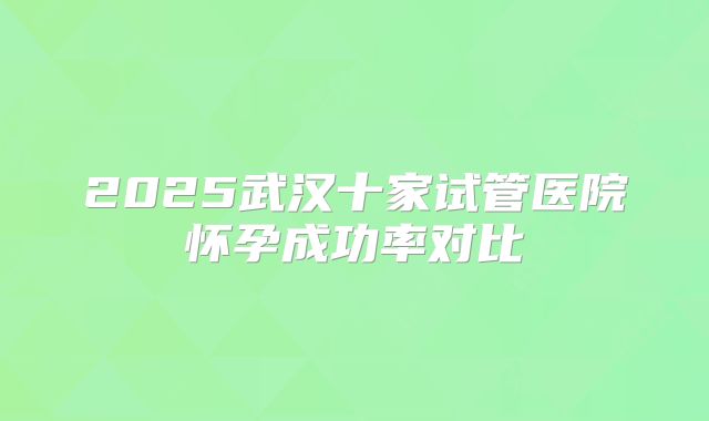 2025武汉十家试管医院怀孕成功率对比