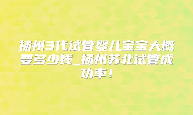 扬州3代试管婴儿宝宝大概要多少钱_扬州苏北试管成功率!