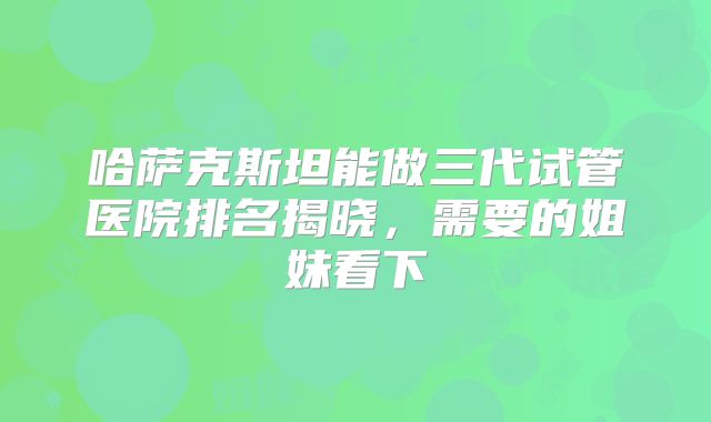 哈萨克斯坦能做三代试管医院排名揭晓,需要的姐妹看下
