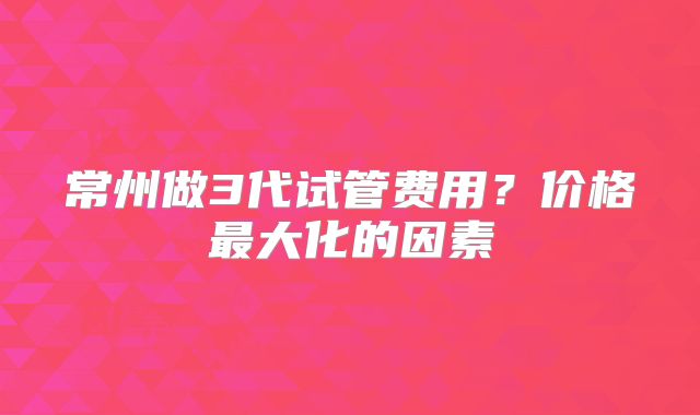 常州做3代试管费用？价格最大化的因素