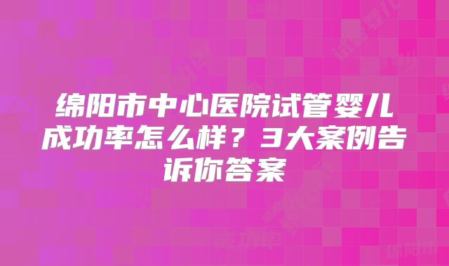 绵阳市中心医院试管婴儿成功率怎么样?3大案例告诉你答案