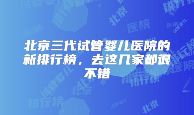 北京三代试管婴儿医院的新排行榜,去这几家都很不错