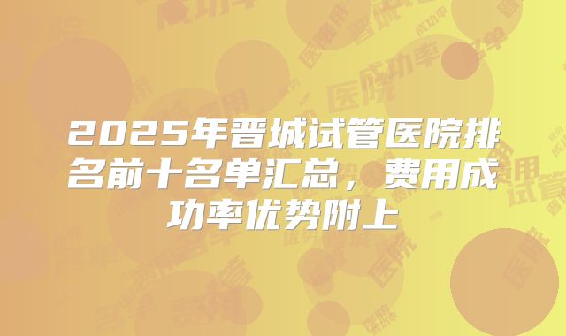 2025年晋城试管医院排名前十名单汇总,费用成功率优势附上