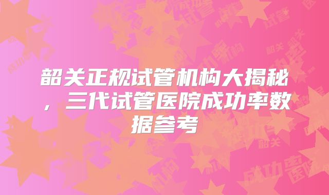 韶关正规试管机构大揭秘,三代试管医院成功率数据参考