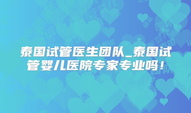 泰国试管医生团队_泰国试管婴儿医院专家专业吗!