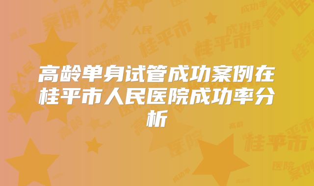 高龄单身试管成功案例在桂平市人民医院成功率分析