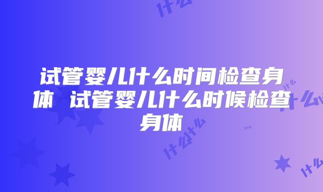 试管婴儿什么时间检查身体 试管婴儿什么时候检查身体