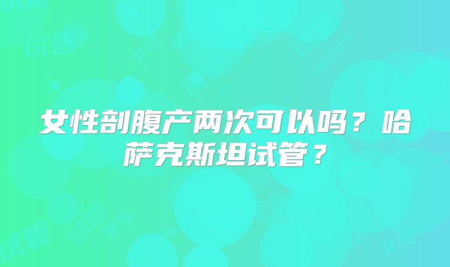 女性剖腹产两次可以吗？哈萨克斯坦试管？