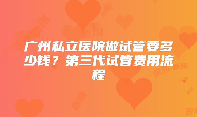广州私立医院做试管要多少钱？第三代试管费用流程