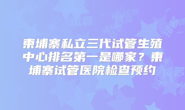 柬埔寨私立三代试管生殖中心排名第一是哪家?柬埔寨试管医院检查预约