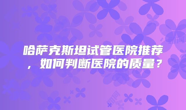 哈萨克斯坦试管医院推荐,如何判断医院的质量?