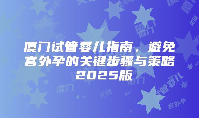 厦门试管婴儿指南,避免宫外孕的关键步骤与策略 2025版