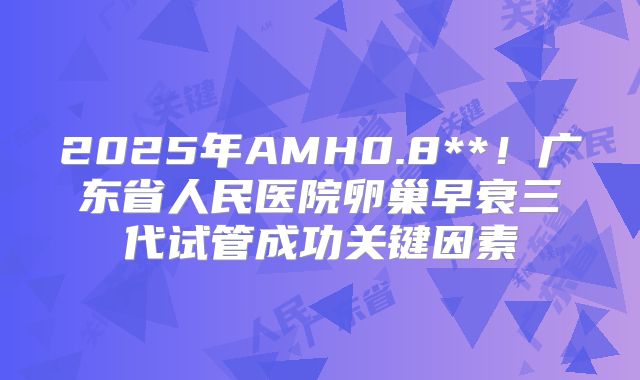 2025年AMH0.8**!广东省人民医院卵巢早衰三代试管成功关键因素