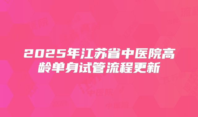 2025年江苏省中医院高龄单身试管流程更新