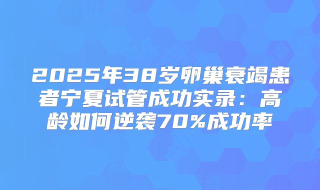 2025年38岁卵巢衰竭患者宁夏试管成功实录：高龄如何逆袭70%成功率
