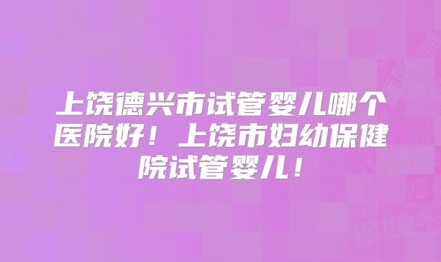 上饶德兴市试管婴儿哪个医院好！上饶市妇幼保健院试管婴儿！
