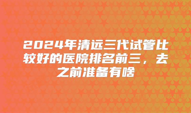 2024年清远三代试管比较好的医院排名前三,去之前准备有啥