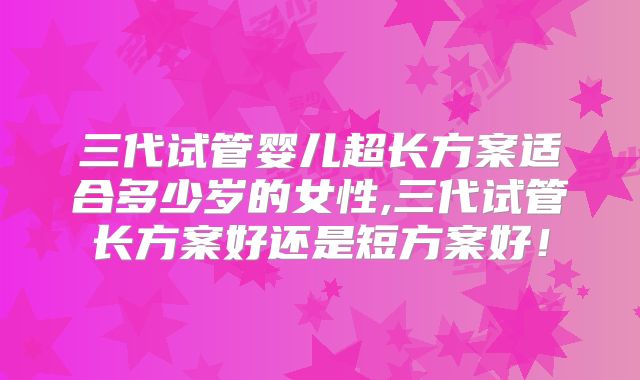 三代试管婴儿超长方案适合多少岁的女性,三代试管长方案好还是短方案好!