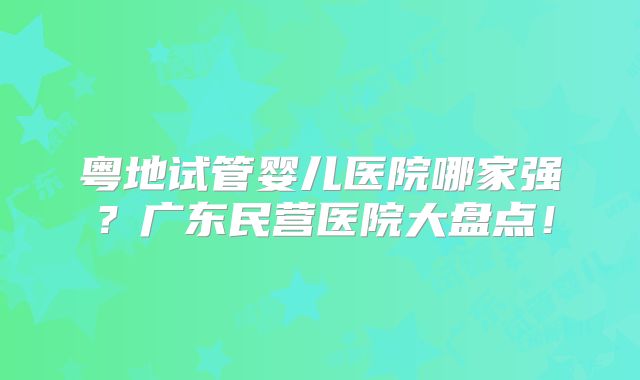 粤地试管婴儿医院哪家强？广东民营医院大盘点！