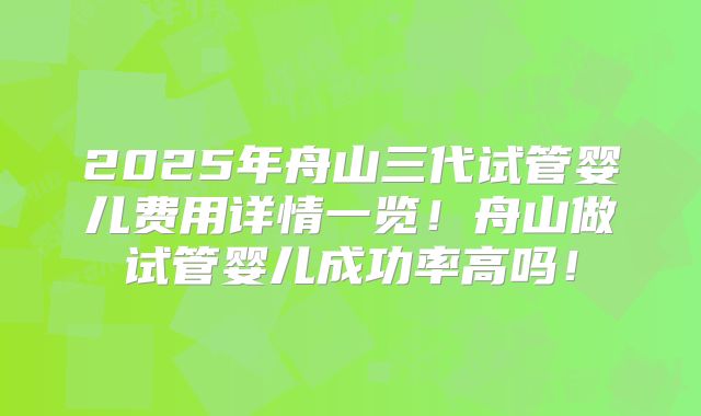 2025年舟山三代试管婴儿费用详情一览!舟山做试管婴儿成功率高吗!