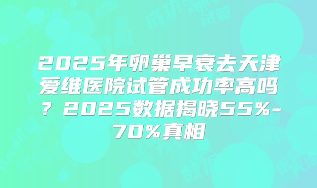 2025年卵巢早衰去天津爱维医院试管成功率高吗?2025数据揭晓55%-70%真相