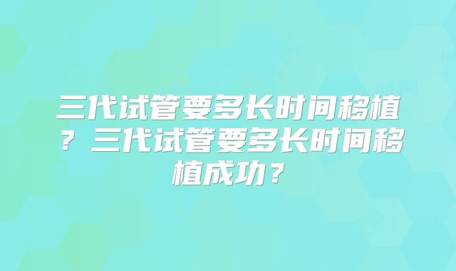 三代试管要多长时间移植?三代试管要多长时间移植成功?