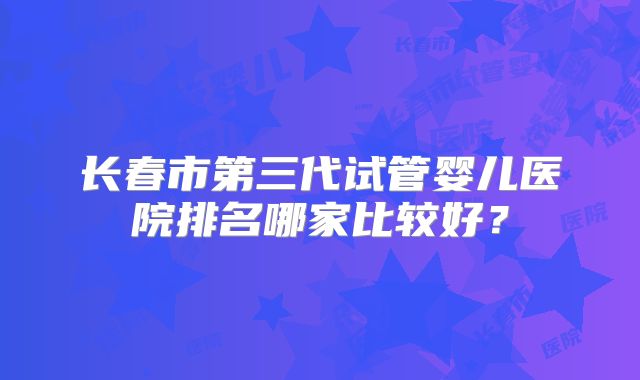 长春市第三代试管婴儿医院排名哪家比较好?