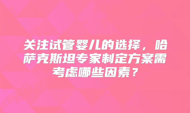 关注试管婴儿的选择,哈萨克斯坦专家制定方案需考虑哪些因素?