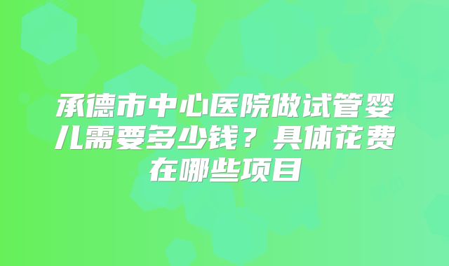 承德市中心医院做试管婴儿需要多少钱?具体花费在哪些项目