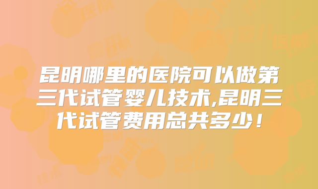 昆明哪里的医院可以做第三代试管婴儿技术,昆明三代试管费用总共多少!
