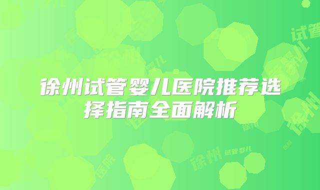 徐州试管婴儿医院推荐选择指南全面解析